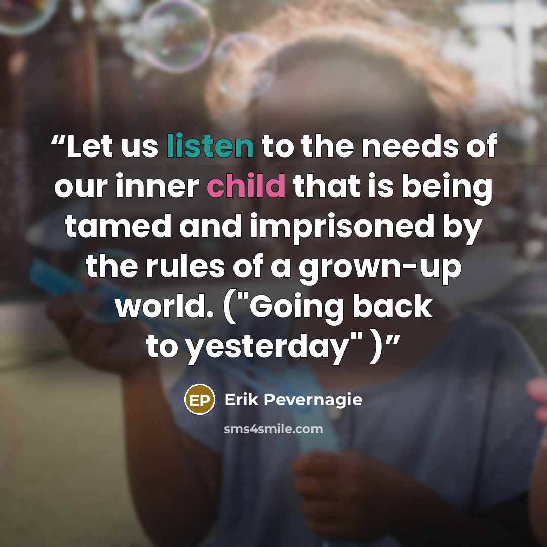 “Let us listen to the needs of our inner child that is being tamed and imprisoned by the rules of a grown-up world. ("Going back to yesterday" )” quote by Erik Pevernagie