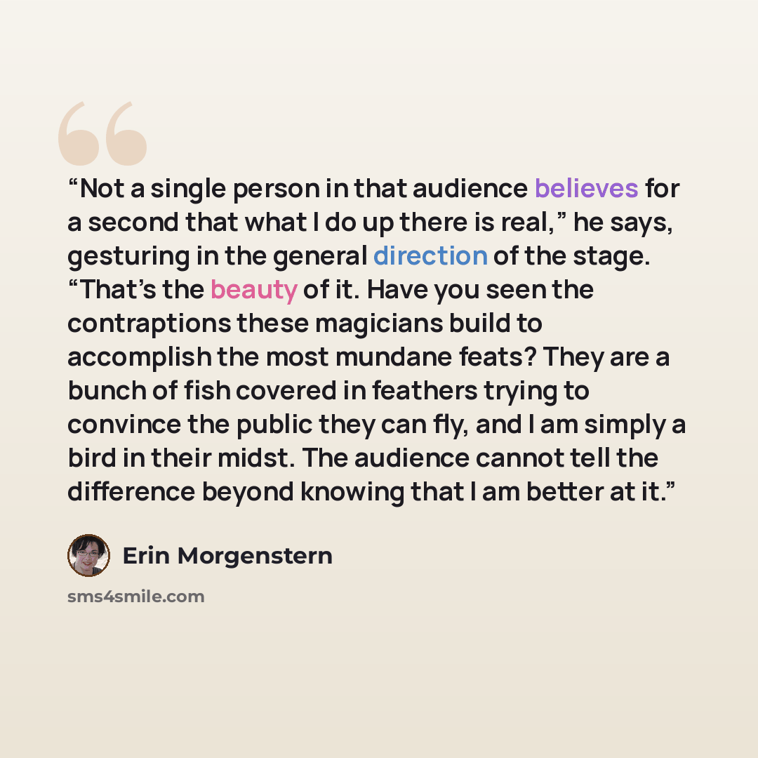 “Not a single person in that audience believes for a second that what I do up there is real,” he says, gesturing in the general direction of the stage. “That’s the beauty of it. Have you seen the contraptions these magicians build to accomplish the most mundane feats? They are a bunch of fish…” quote by Erin Morgenstern