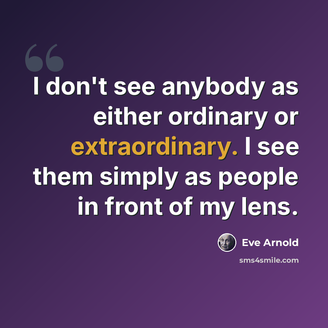 “I don't see anybody as either ordinary or extraordinary. I see them simply as people in front of my lens.” quote by Eve Arnold