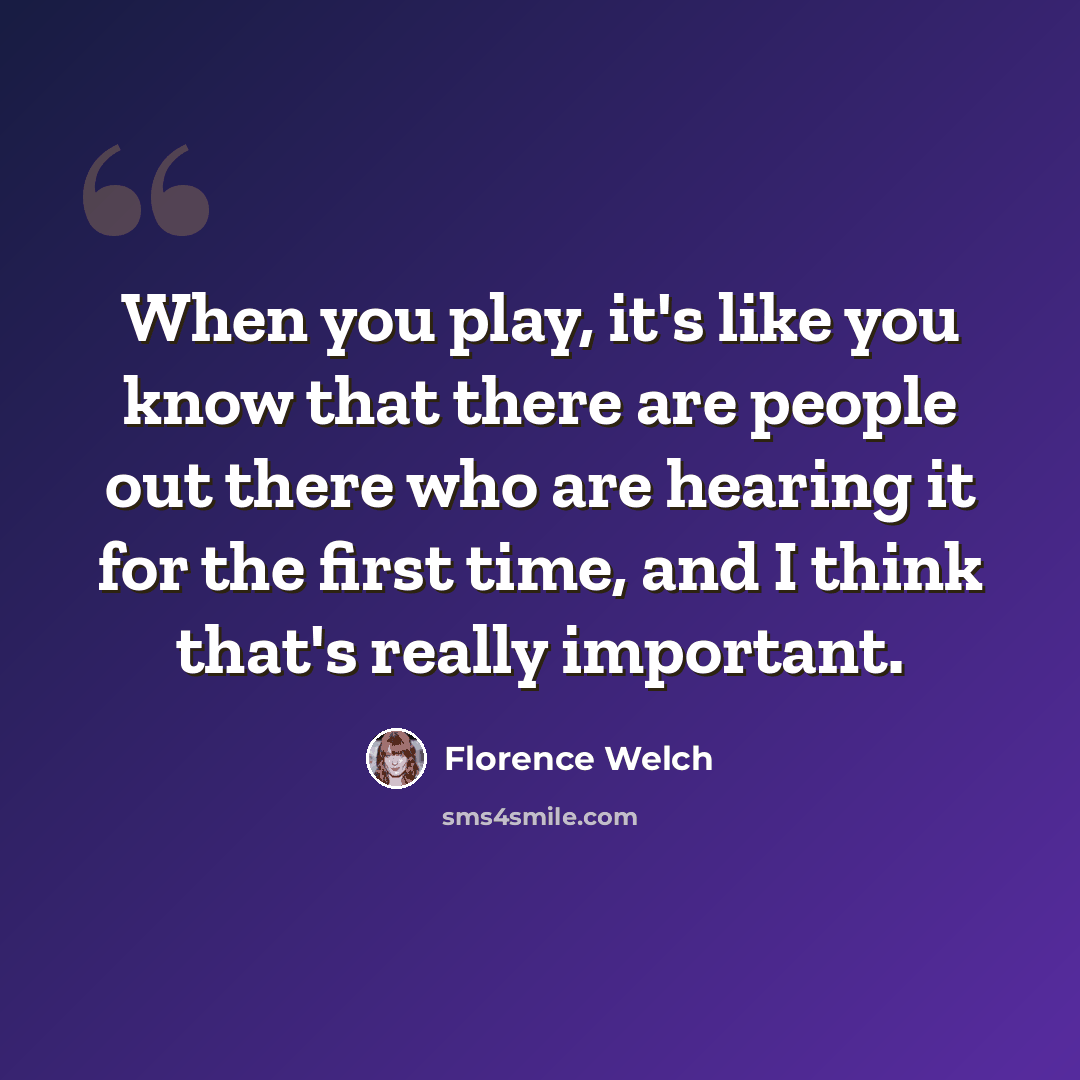 “When you play, it's like you know that there are people out there who are hearing it for the first time, and I think that's really important.” quote by Florence Welch