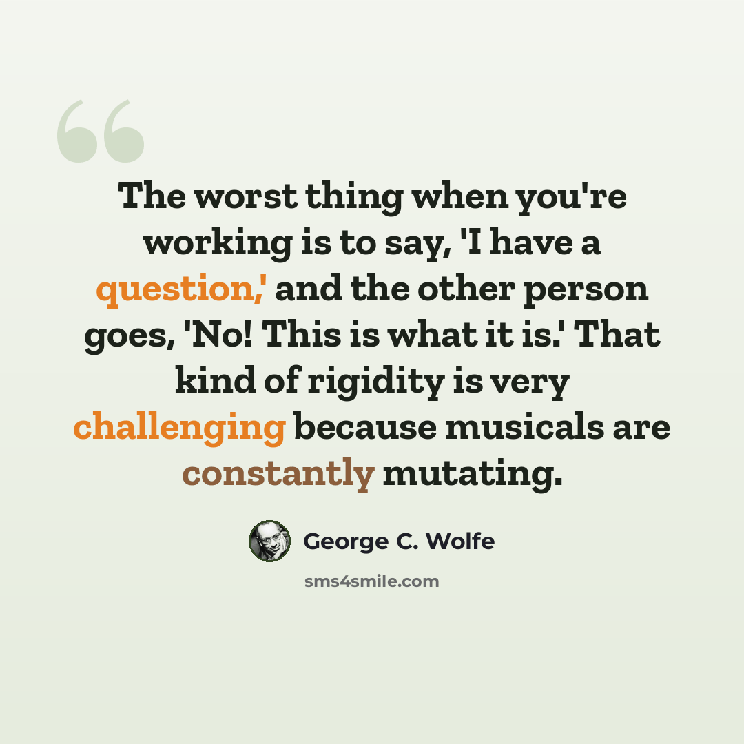 “The worst thing when you're working is to say, 'I have a question,' and the other person goes, 'No! This is what it is.' That kind of rigidity is very challenging because musicals are constantly mutating.” quote by George C. Wolfe