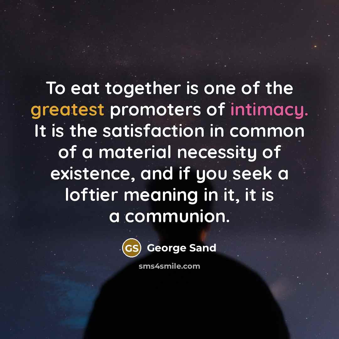 “To eat together is one of the greatest promoters of intimacy. It is the satisfaction in common of a material necessity of existence, and if you seek a loftier meaning in it, it is a communion.” quote by George Sand