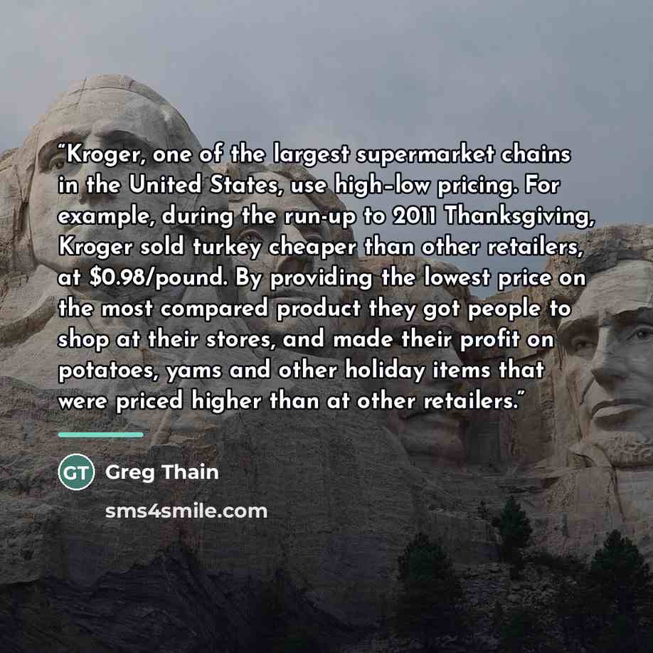 “Kroger, one of the largest supermarket chains in the United States, use high–low pricing. For example, during the run-up to 2011 Thanksgiving, Kroger sold turkey cheaper than other retailers, at $0.98/pound. By providing the lowest price on the most compared product they got people to shop at…” quote by Greg Thain