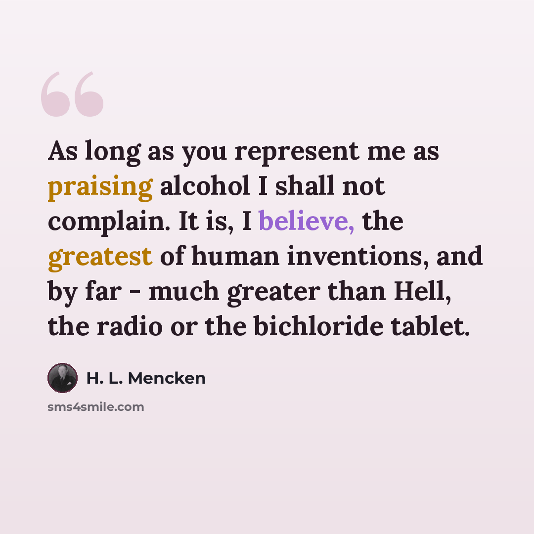 “As long as you represent me as praising alcohol I shall not complain. It is, I believe, the greatest of human inventions, and by far - much greater than Hell, the radio or the bichloride tablet.” quote by H. L. Mencken