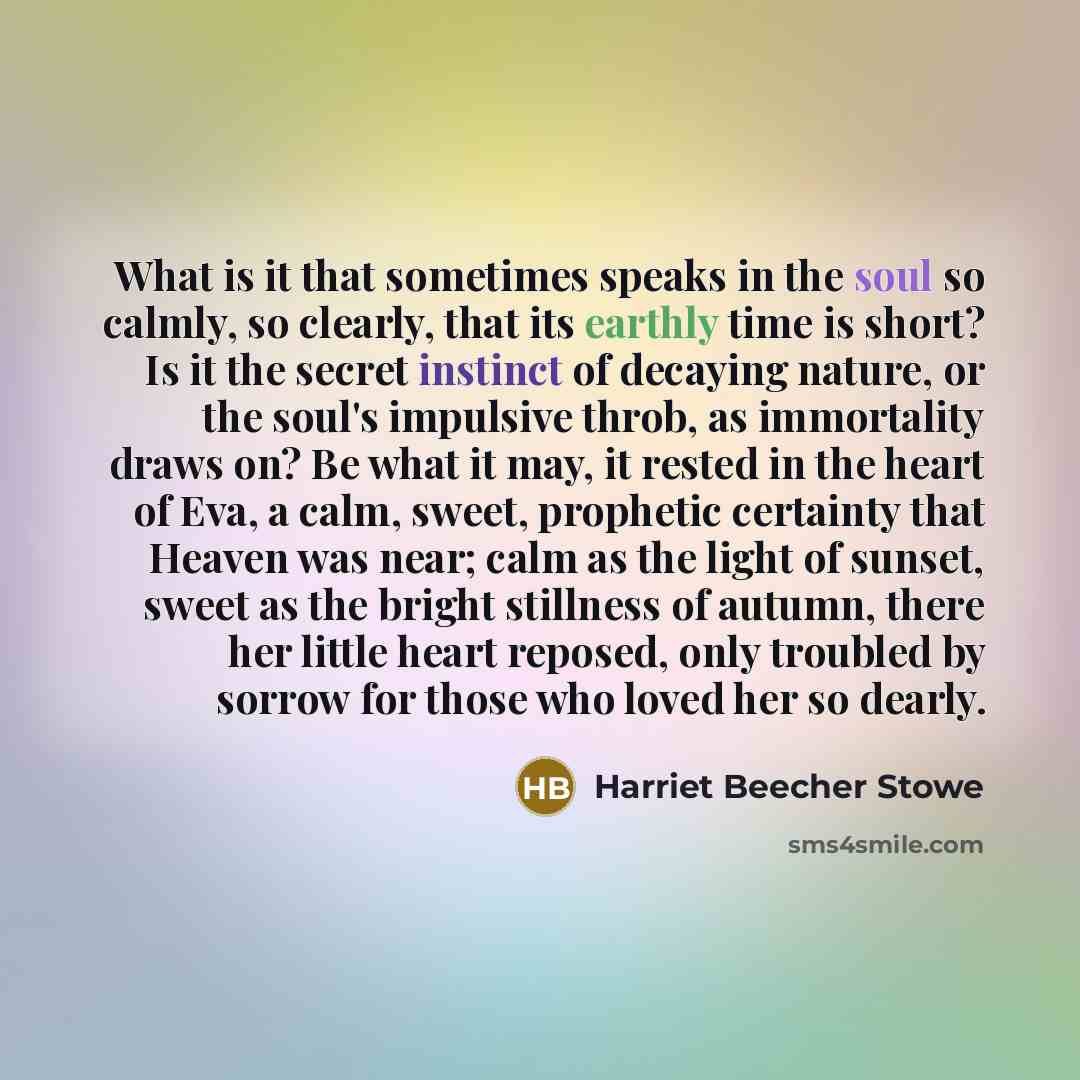 “What is it that sometimes speaks in the soul so calmly, so clearly, that its earthly time is short? Is it the secret instinct of decaying nature, or the soul's impulsive throb, as immortality draws on? Be what it may, it rested in the heart of Eva, a calm, sweet, prophetic certainty that Heaven…” quote by Harriet Beecher Stowe
