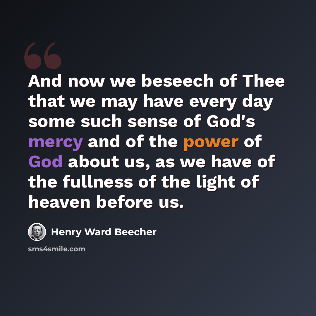 “And now we beseech of Thee that we may have every day some such sense of God's mercy and of the power of God about us, as we have of the fullness of the light of heaven before us.” quote by Henry Ward Beecher