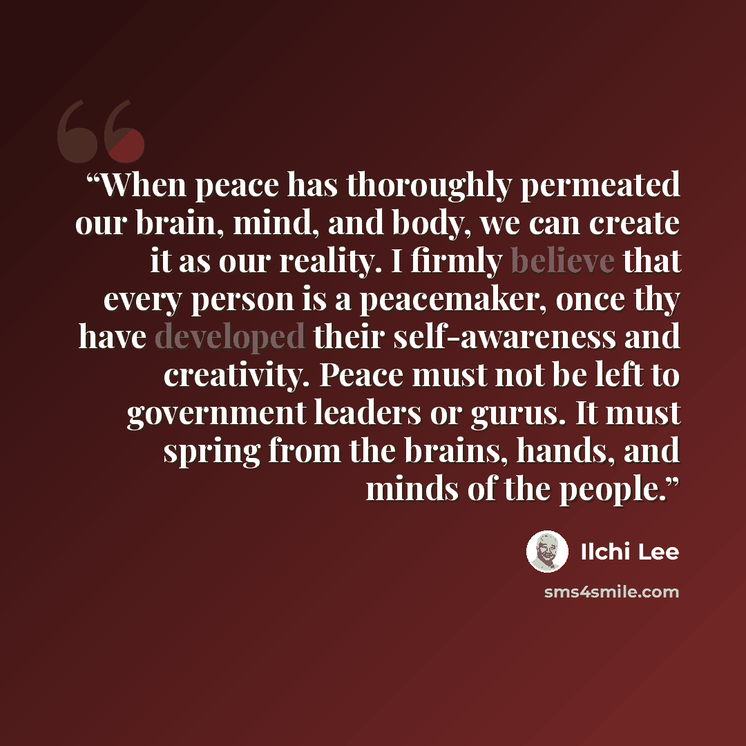 “When peace has thoroughly permeated our brain, mind, and body, we can create it as our reality. I firmly believe that every person is a peacemaker, once thy have developed their self-awareness and creativity. Peace must not be left to government leaders or gurus. It must spring from the brains…” quote by Ilchi Lee