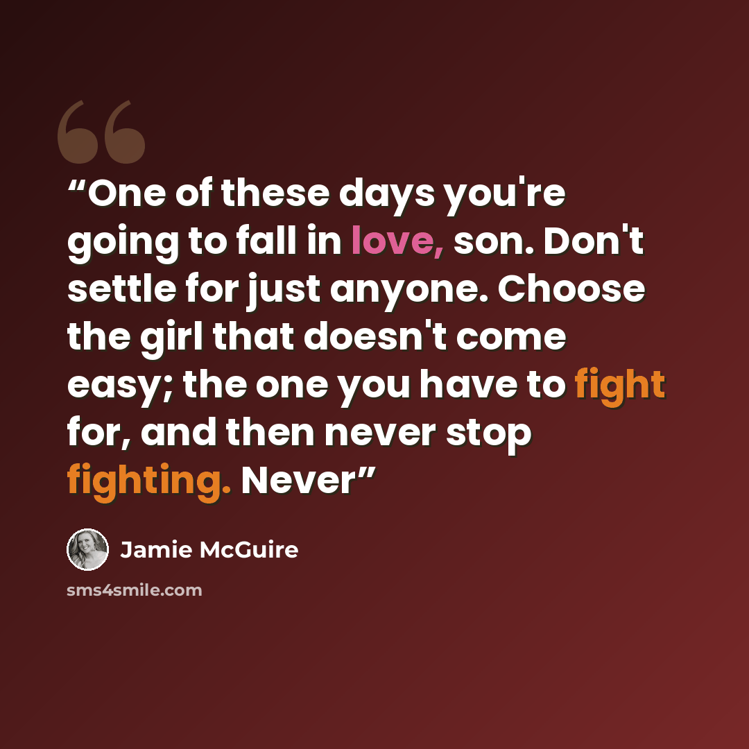 “One of these days you're going to fall in love, son. Don't settle for just anyone. Choose the girl that doesn't come easy; the one you have to fight for, and then never stop fighting. Never” quote by Jamie McGuire