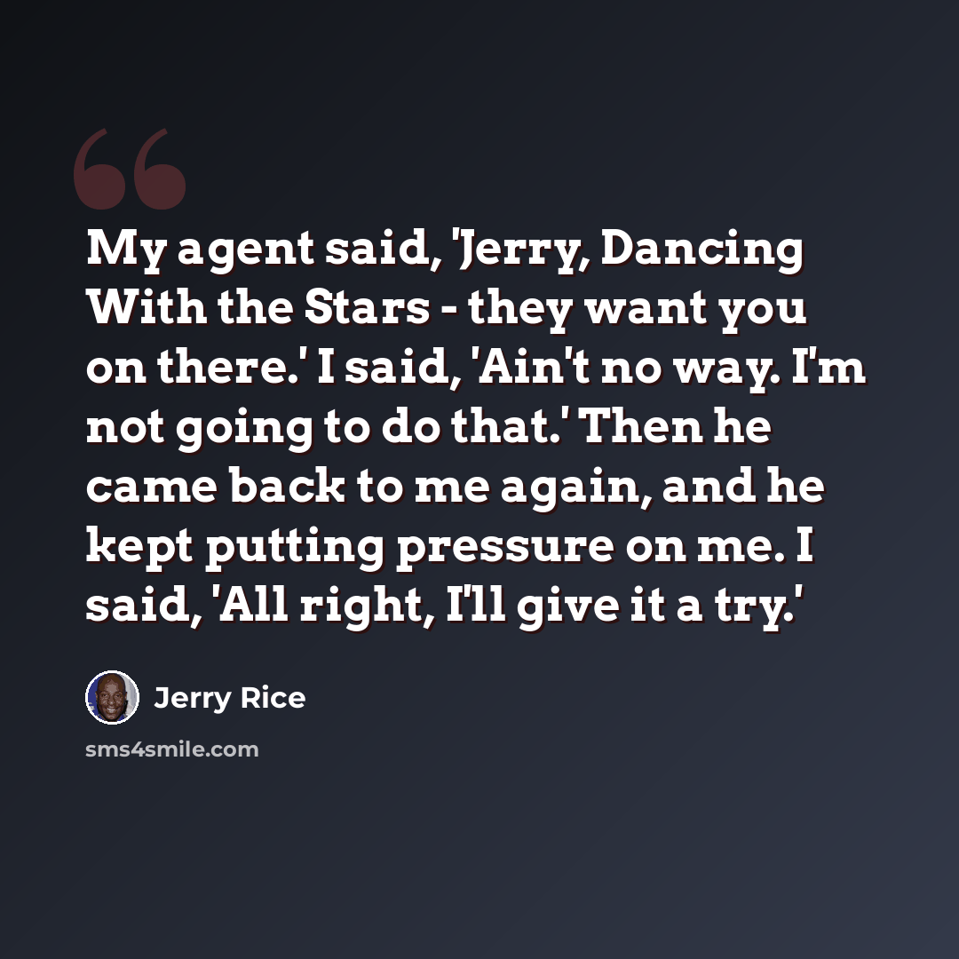“My agent said, 'Jerry, Dancing With the Stars - they want you on there.' I said, 'Ain't no way. I'm not going to do that.' Then he came back to me again, and he kept putting pressure on me. I said, 'All right, I'll give it a try.'” quote by Jerry Rice