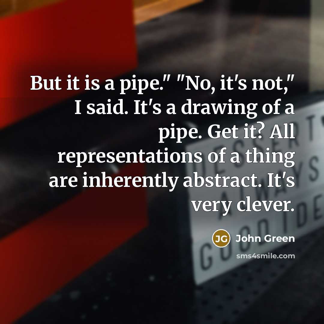 “But it is a pipe." "No, it's not," I said. It's a drawing of a pipe. Get it? All representations of a thing are inherently abstract. It's very clever.” quote by John Green
