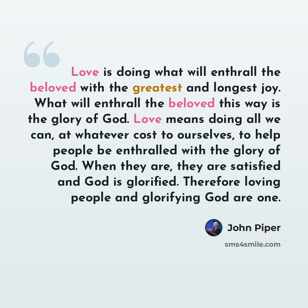 “Love is doing what will enthrall the beloved with the greatest and longest joy. What will enthrall the beloved this way is the glory of God. Love means doing all we can, at whatever cost to ourselves, to help people be enthralled with the glory of God. When they are, they are satisfied and God is…” quote by John Piper