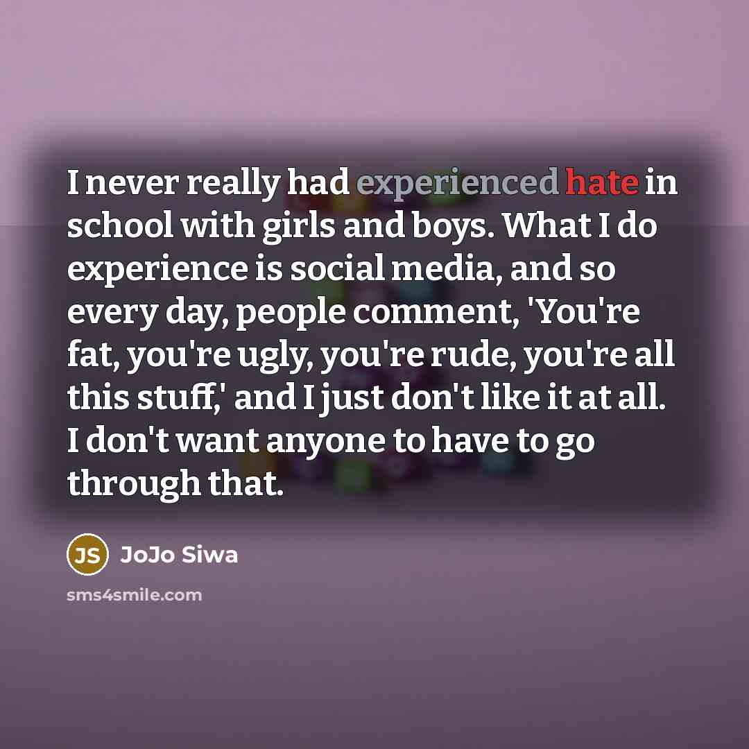 “I never really had experienced hate in school with girls and boys. What I do experience is social media, and so every day, people comment, 'You're fat, you're ugly, you're rude, you're all this stuff,' and I just don't like it at all. I don't want anyone to have to go through that.” quote by JoJo Siwa