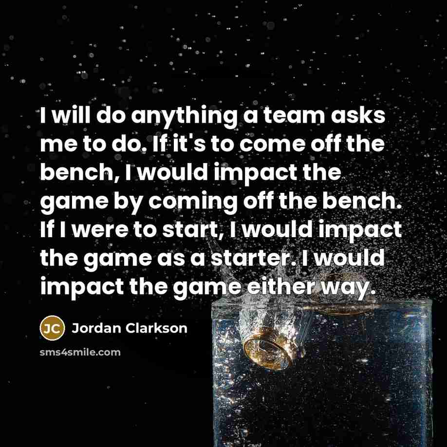 “I will do anything a team asks me to do. If it's to come off the bench, I would impact the game by coming off the bench. If I were to start, I would impact the game as a starter. I would impact the game either way.” quote by Jordan Clarkson