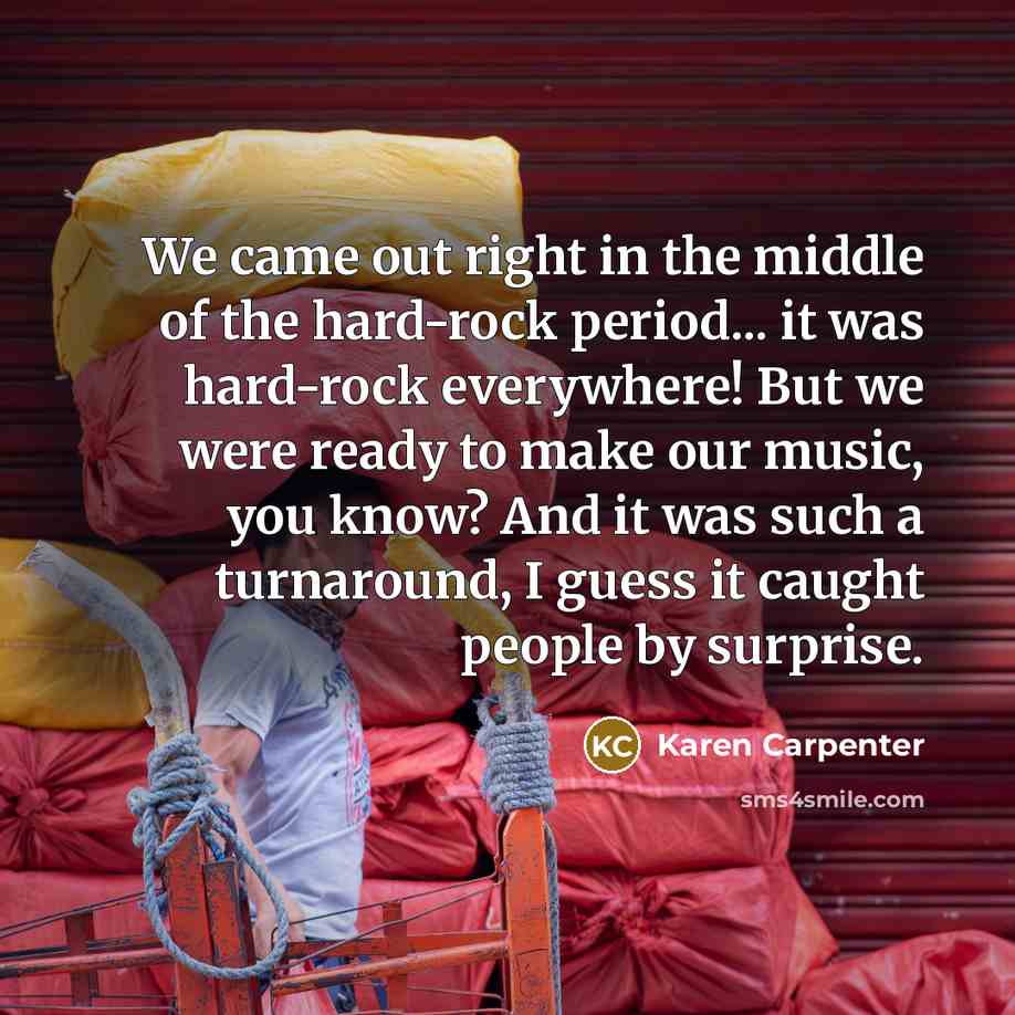 “We came out right in the middle of the hard-rock period... it was hard-rock everywhere! But we were ready to make our music, you know? And it was such a turnaround, I guess it caught people by surprise.” quote by Karen Carpenter