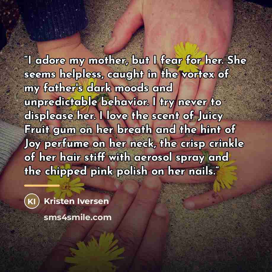 “I adore my mother, but I fear for her. She seems helpless, caught in the vortex of my father's dark moods and unpredictable behavior. I try never to displease her. I love the scent of Juicy Fruit gum on her breath and the hint of Joy perfume on her neck, the crisp crinkle of her hair stiff with…” quote by Kristen Iversen