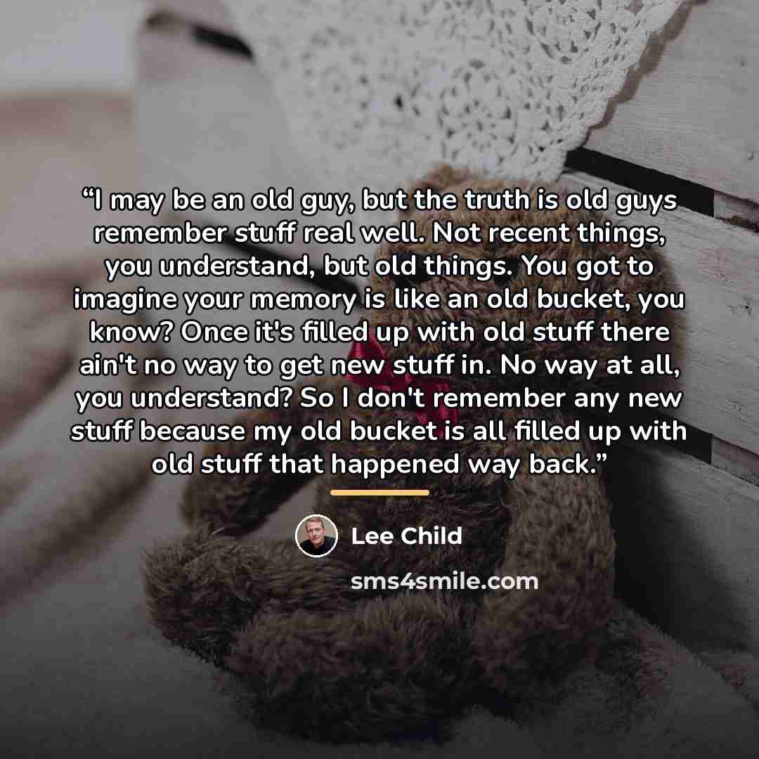 “I may be an old guy, but the truth is old guys remember stuff real well. Not recent things, you understand, but old things. You got to imagine your memory is like an old bucket, you know? Once it's filled up with old stuff there ain't no way to get new stuff in. No way at all, you understand? So I…” quote by Lee Child