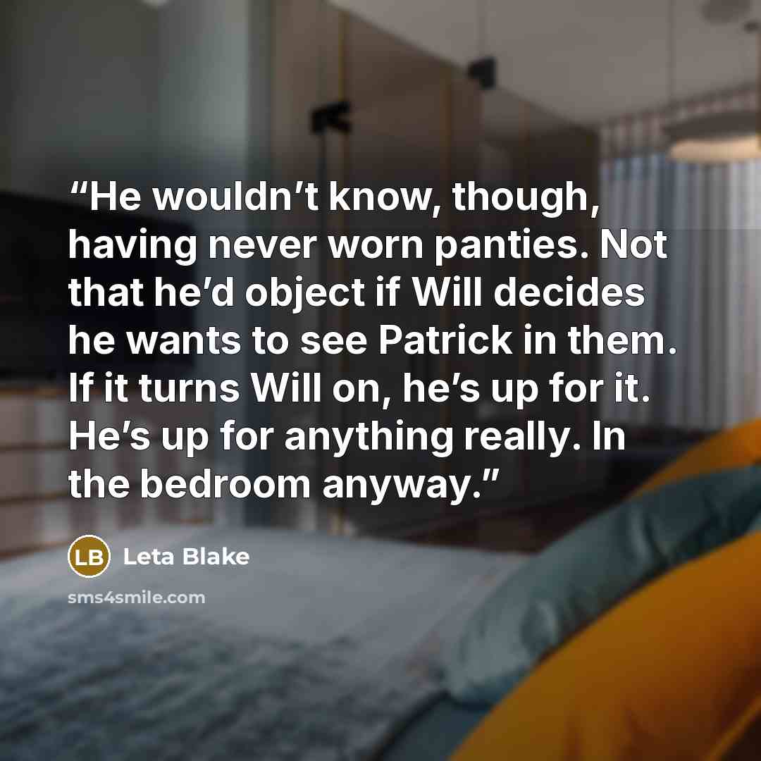 “He wouldn’t know, though, having never worn panties. Not that he’d object if Will decides he wants to see Patrick in them. If it turns Will on, he’s up for it. He’s up for anything really. In the bedroom anyway.” quote by Leta Blake