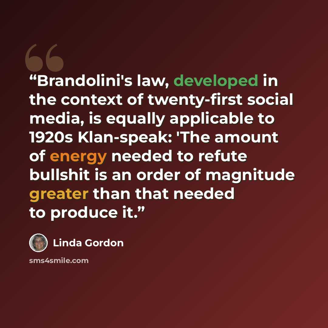 “Brandolini's law, developed in the context of twenty-first social media, is equally applicable to 1920s Klan-speak: 'The amount of energy needed to refute bullshit is an order of magnitude greater than that needed to produce it.” quote by Linda Gordon