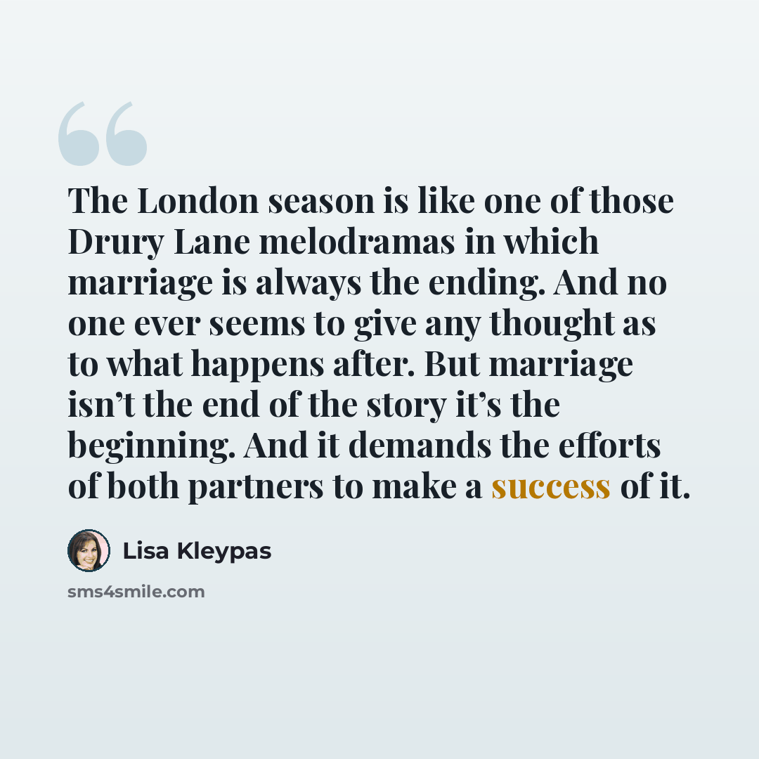 “The London season is like one of those Drury Lane melodramas in which marriage is always the ending. And no one ever seems to give any thought as to what happens after. But marriage isn’t the end of the story it’s the beginning. And it demands the efforts of both partners to make a success of it.” quote by Lisa Kleypas