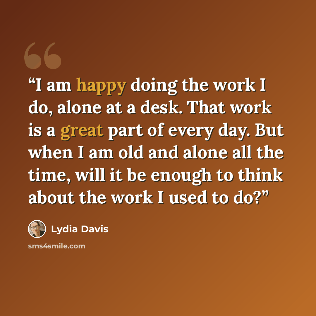 “I am happy doing the work I do, alone at a desk. That work is a great part of every day. But when I am old and alone all the time, will it be enough to think about the work I used to do?” quote by Lydia Davis