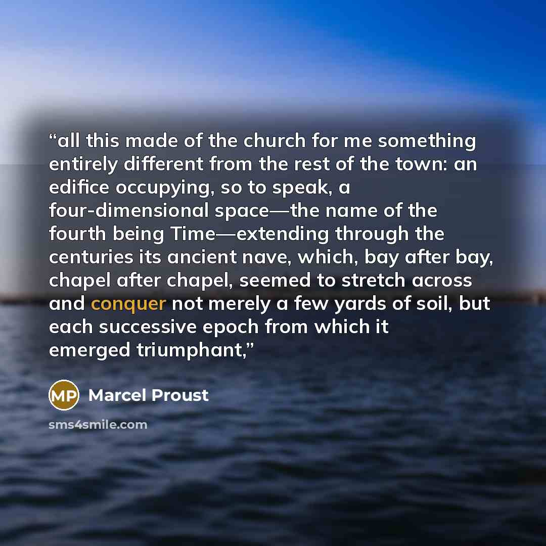 “all this made of the church for me something entirely different from the rest of the town: an edifice occupying, so to speak, a four-dimensional space—the name of the fourth being Time—extending through the centuries its ancient nave, which, bay after bay, chapel after chapel, seemed to stretch…” quote by Marcel Proust