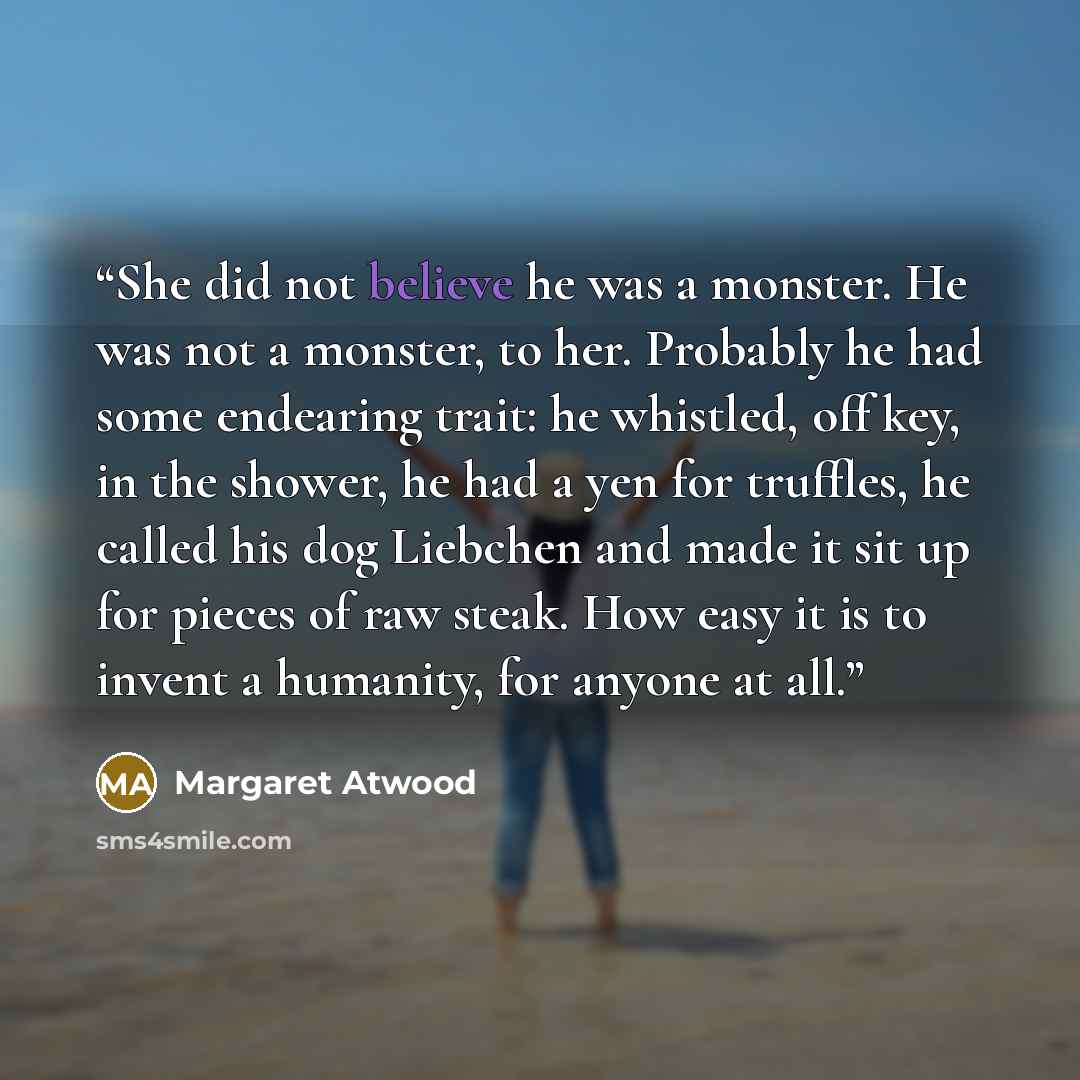 “She did not believe he was a monster. He was not a monster, to her. Probably he had some endearing trait: he whistled, off key, in the shower, he had a yen for truffles, he called his dog Liebchen and made it sit up for pieces of raw steak. How easy it is to invent a humanity, for anyone at all.” quote by Margaret Atwood
