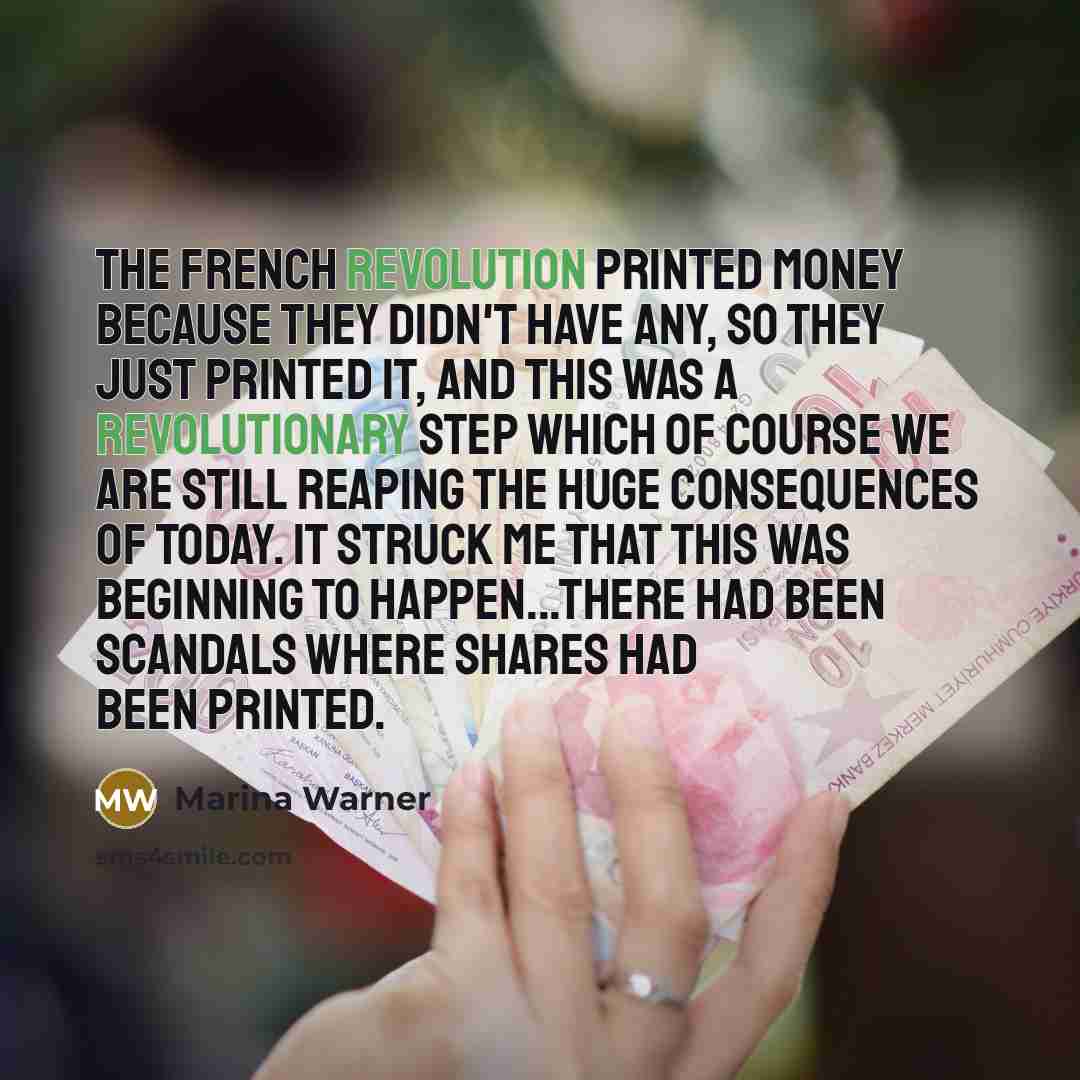 “The French Revolution printed money because they didn't have any, so they just printed it, and this was a revolutionary step which of course we are still reaping the huge consequences of today. It struck me that this was beginning to happen...there had been scandals where shares had been printed.” quote by Marina Warner