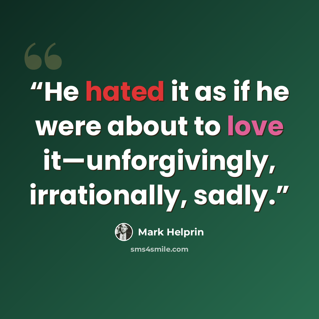 “He hated it as if he were about to love it—unforgivingly, irrationally, sadly.” quote by Mark Helprin