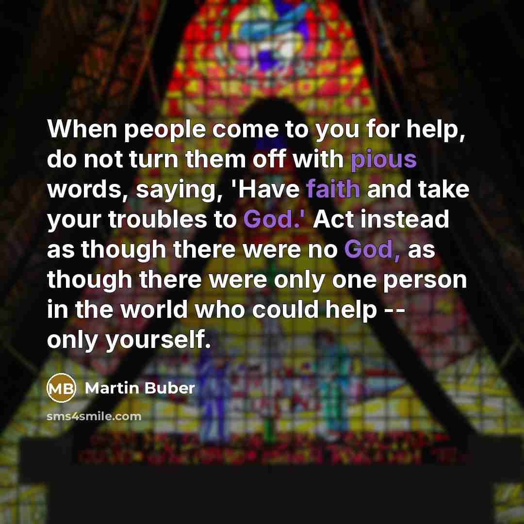 “When people come to you for help, do not turn them off with pious words, saying, 'Have faith and take your troubles to God.' Act instead as though there were no God, as though there were only one person in the world who could help -- only yourself.” quote by Martin Buber