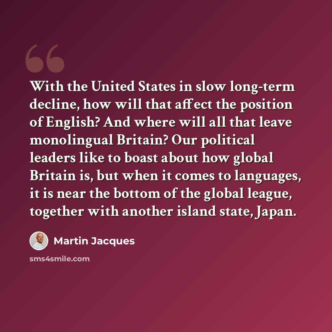 “With the United States in slow long-term decline, how will that affect the position of English? And where will all that leave monolingual Britain? Our political leaders like to boast about how global Britain is, but when it comes to languages, it is near the bottom of the global league, together…” quote by Martin Jacques