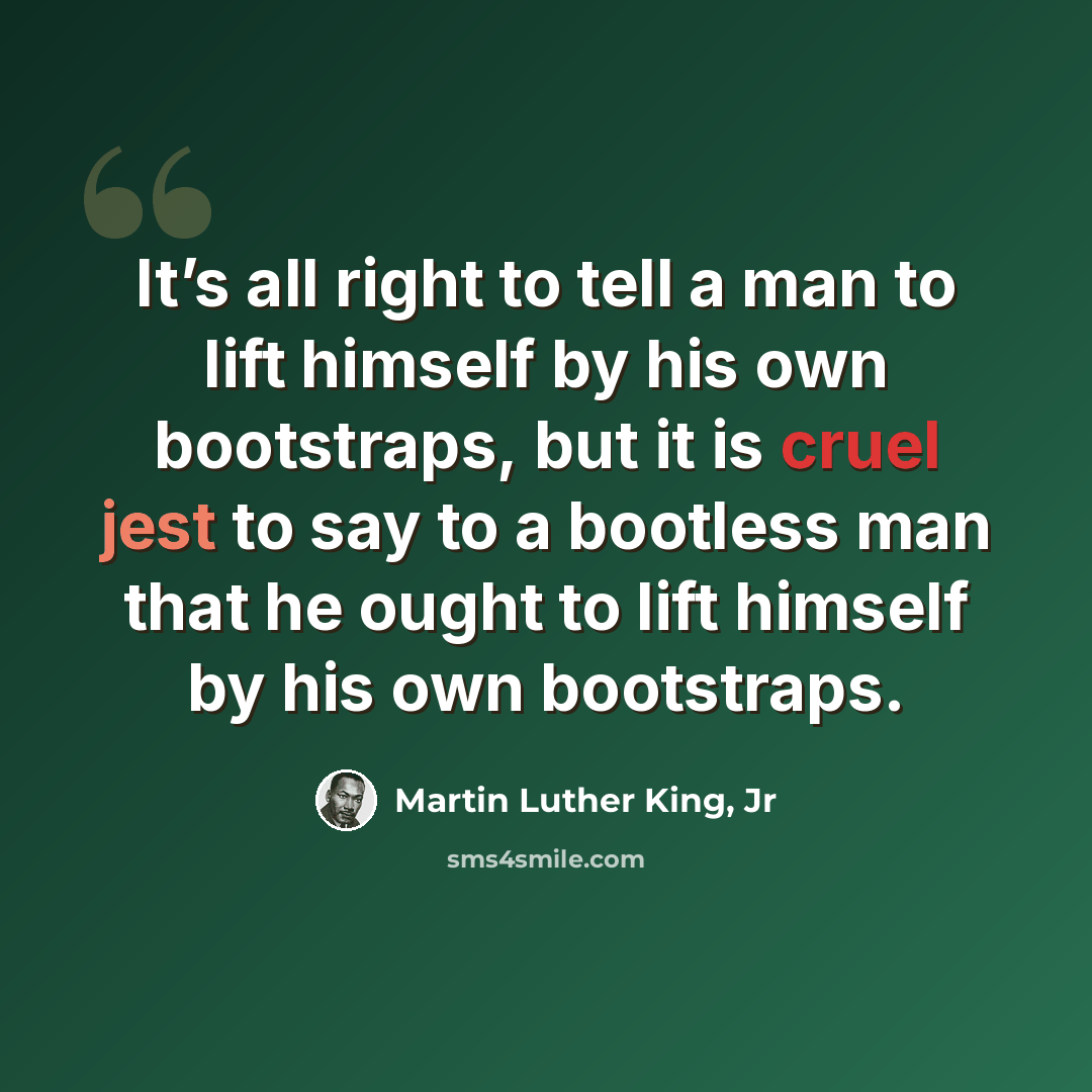“It’s all right to tell a man to lift himself by his own bootstraps, but it is cruel jest to say to a bootless man that he ought to lift himself by his own bootstraps.” quote by Martin Luther King, Jr