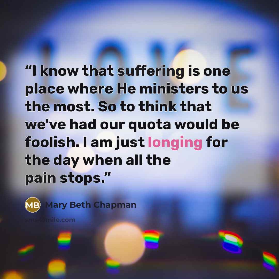 “I know that suffering is one place where He ministers to us the most. So to think that we've had our quota would be foolish. I am just longing for the day when all the pain stops.” quote by Mary Beth Chapman