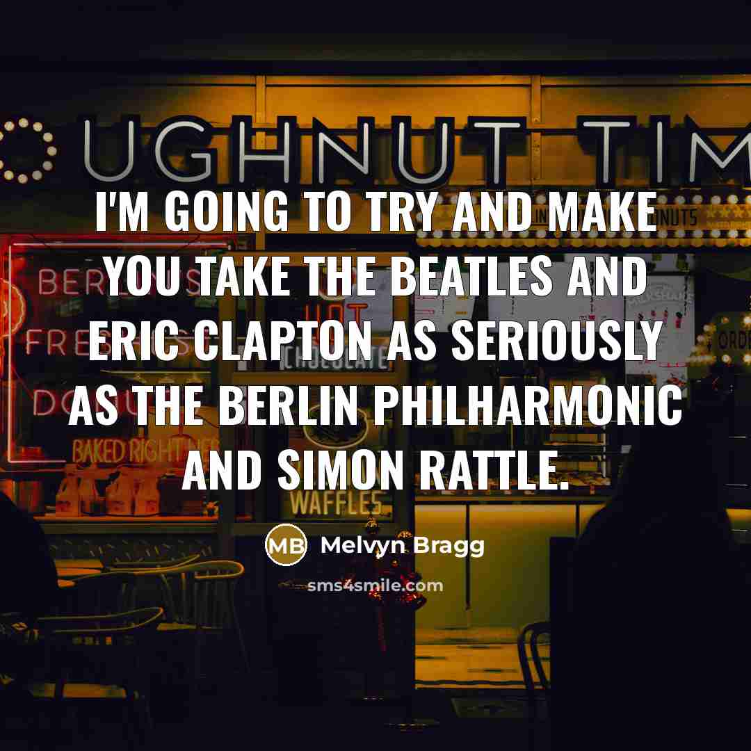 “I'm going to try and make you take the Beatles and Eric Clapton as seriously as the Berlin Philharmonic and Simon Rattle.” quote by Melvyn Bragg