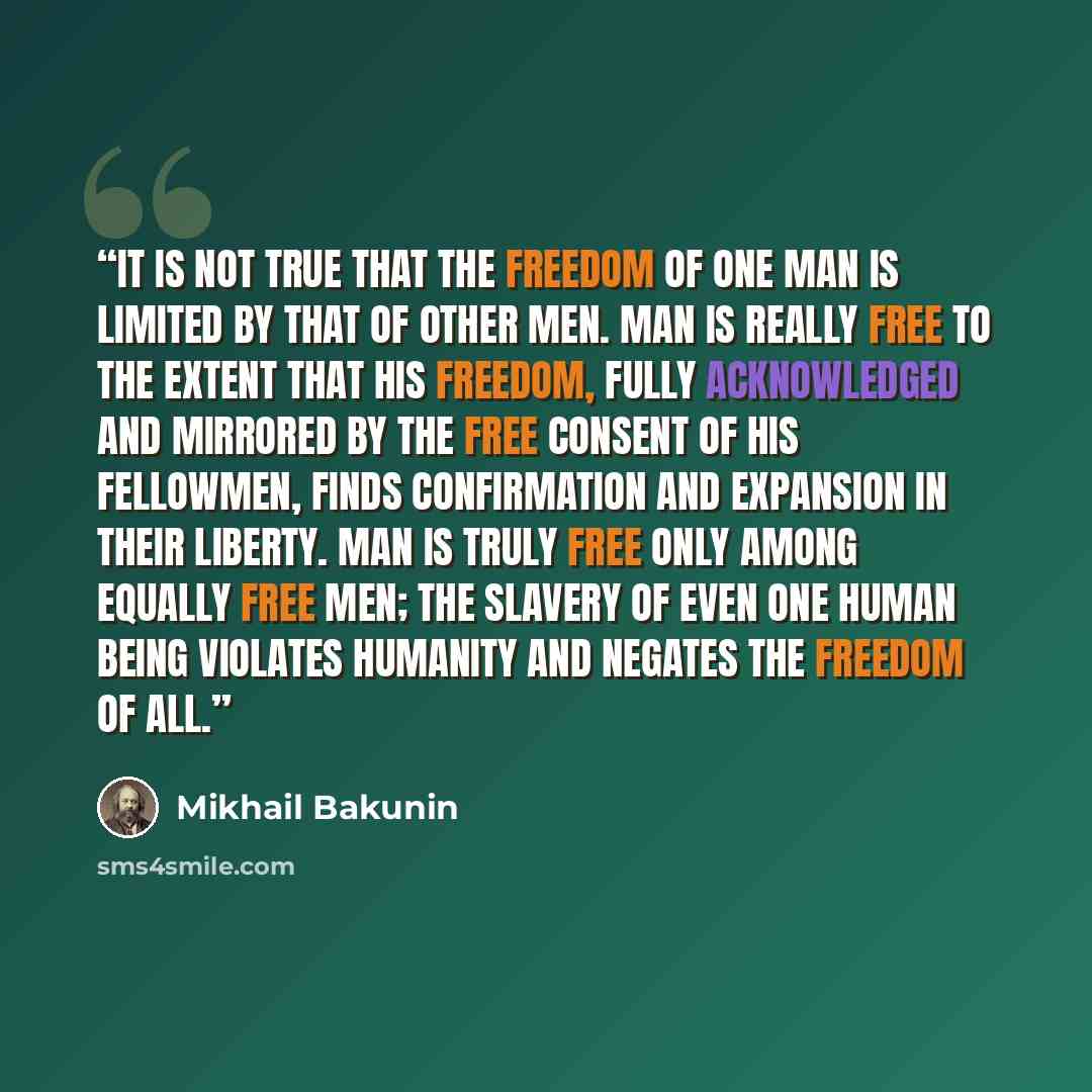 “It is not true that the freedom of one man is limited by that of other men. Man is really free to the extent that his freedom, fully acknowledged and mirrored by the free consent of his fellowmen, finds confirmation and expansion in their liberty. Man is truly free only among equally free men; the…” quote by Mikhail Bakunin