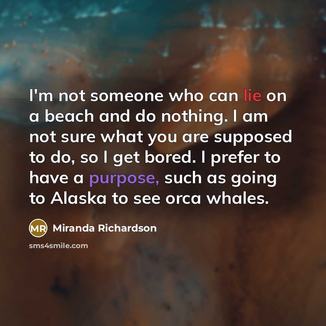 “I'm not someone who can lie on a beach and do nothing. I am not sure what you are supposed to do, so I get bored. I prefer to have a purpose, such as going to Alaska to see orca whales.” quote by Miranda Richardson