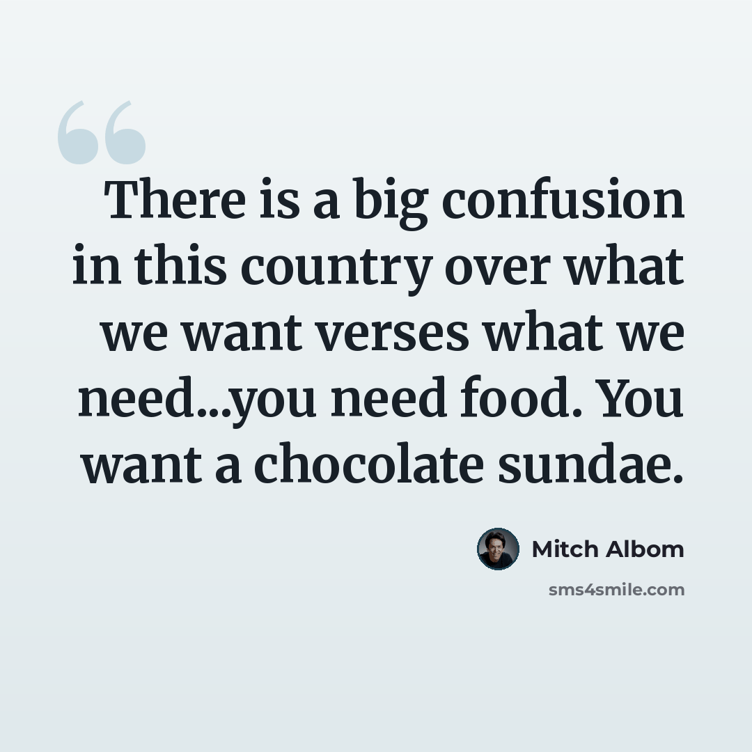 “There is a big confusion in this country over what we want verses what we need...you need food. You want a chocolate sundae.” quote by Mitch Albom