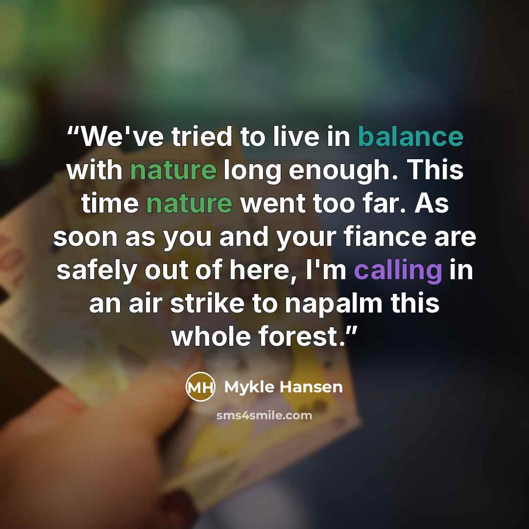 “We've tried to live in balance with nature long enough. This time nature went too far. As soon as you and your fiance are safely out of here, I'm calling in an air strike to napalm this whole forest.” quote by Mykle Hansen