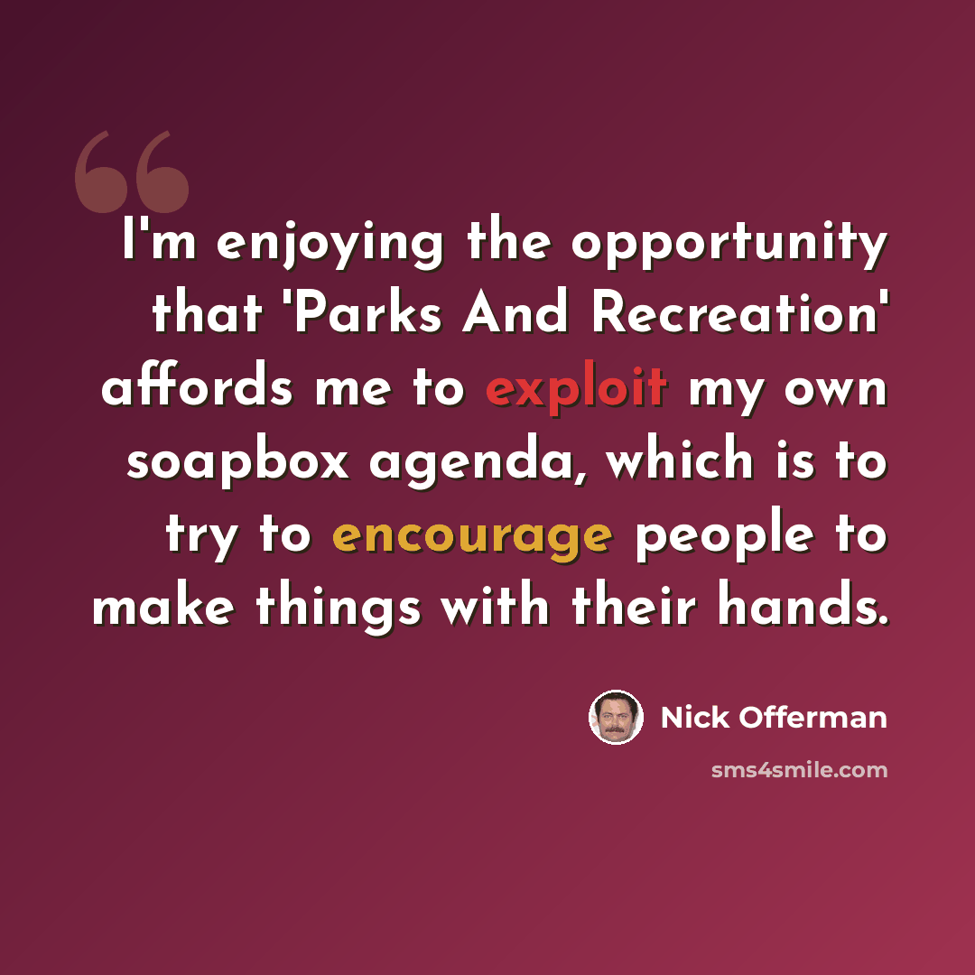 “I'm enjoying the opportunity that 'Parks And Recreation' affords me to exploit my own soapbox agenda, which is to try to encourage people to make things with their hands.” quote by Nick Offerman