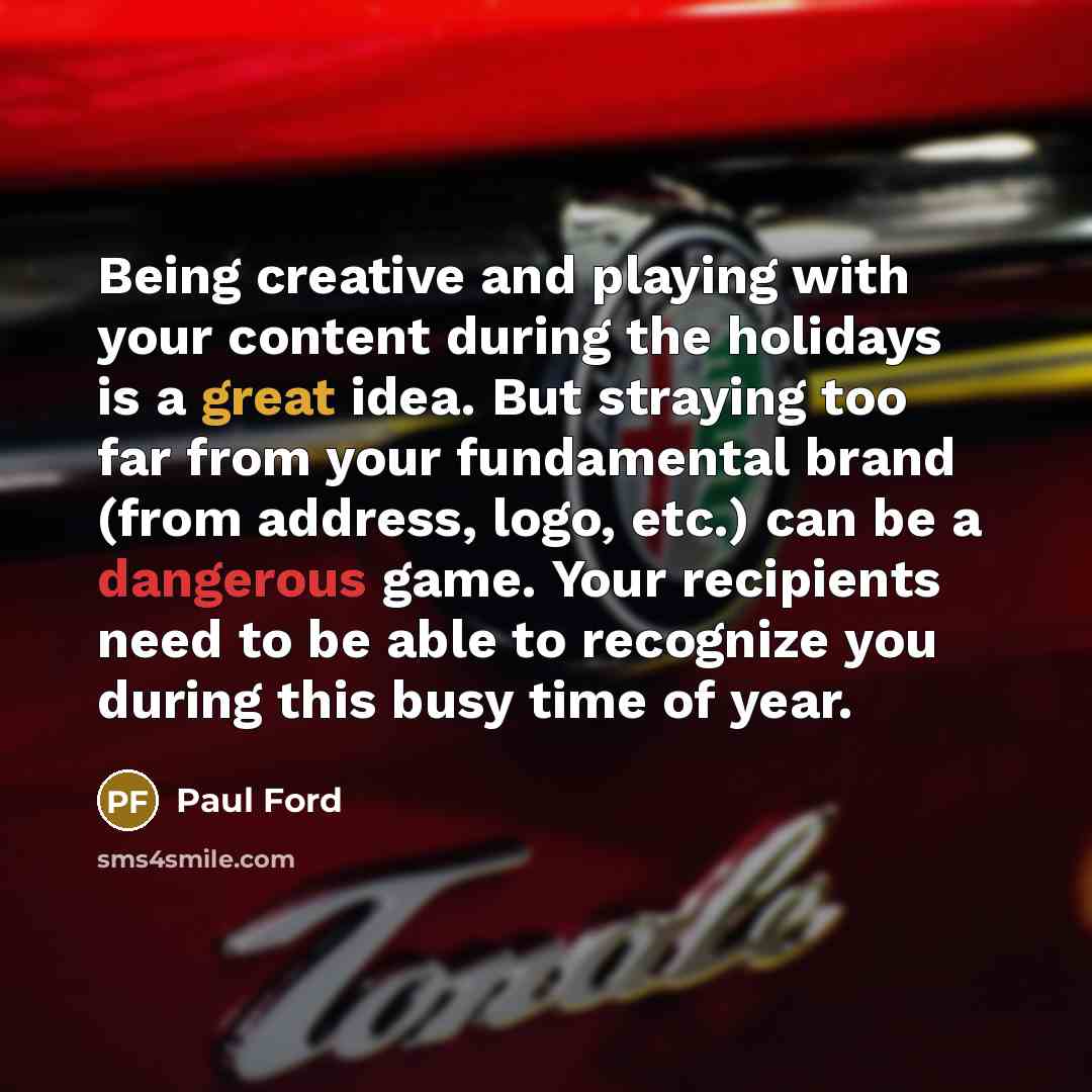 “Being creative and playing with your content during the holidays is a great idea. But straying too far from your fundamental brand (from address, logo, etc.) can be a dangerous game. Your recipients need to be able to recognize you during this busy time of year.” quote by Paul Ford