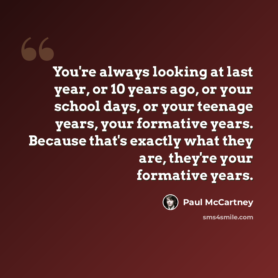 “You're always looking at last year, or 10 years ago, or your school days, or your teenage years, your formative years. Because that's exactly what they are, they're your formative years.” quote by Paul McCartney