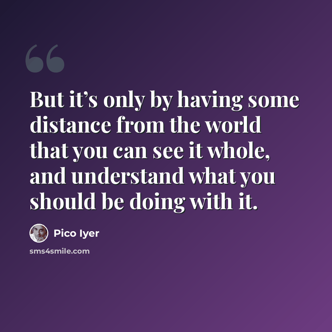 “But it’s only by having some distance from the world that you can see it whole, and understand what you should be doing with it.” quote by Pico Iyer