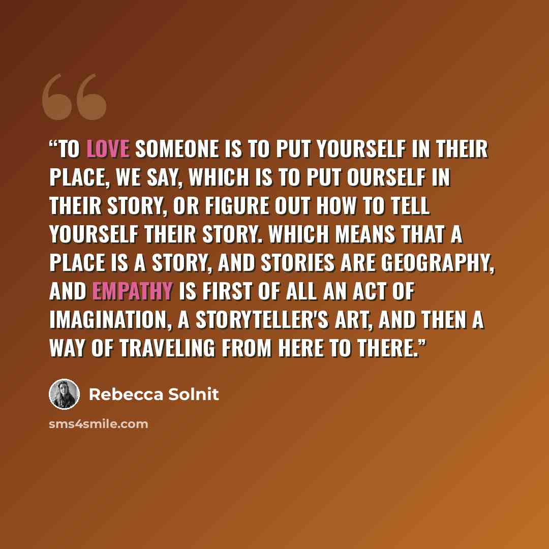 “To love someone is to put yourself in their place, we say, which is to put ourself in their story, or figure out how to tell yourself their story. Which means that a place is a story, and stories are geography, and empathy is first of all an act of imagination, a storyteller's art, and then a way…” quote by Rebecca Solnit