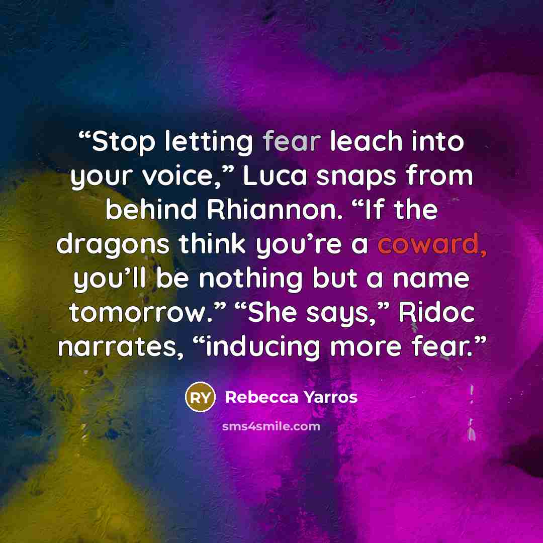 “Stop letting fear leach into your voice,” Luca snaps from behind Rhiannon. “If the dragons think you’re a coward, you’ll be nothing but a name tomorrow.” “She says,” Ridoc narrates, “inducing more fear.” quote by Rebecca Yarros
