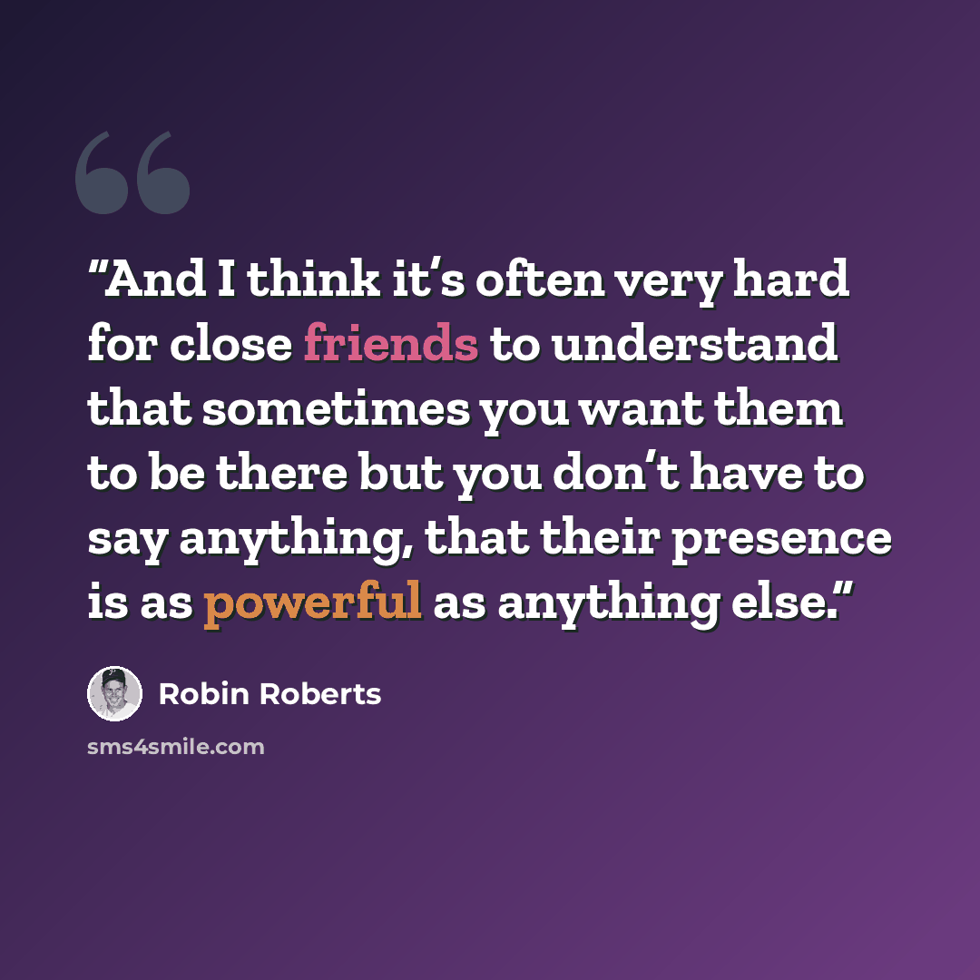 “And I think it’s often very hard for close friends to understand that sometimes you want them to be there but you don’t have to say anything, that their presence is as powerful as anything else.” quote by Robin Roberts