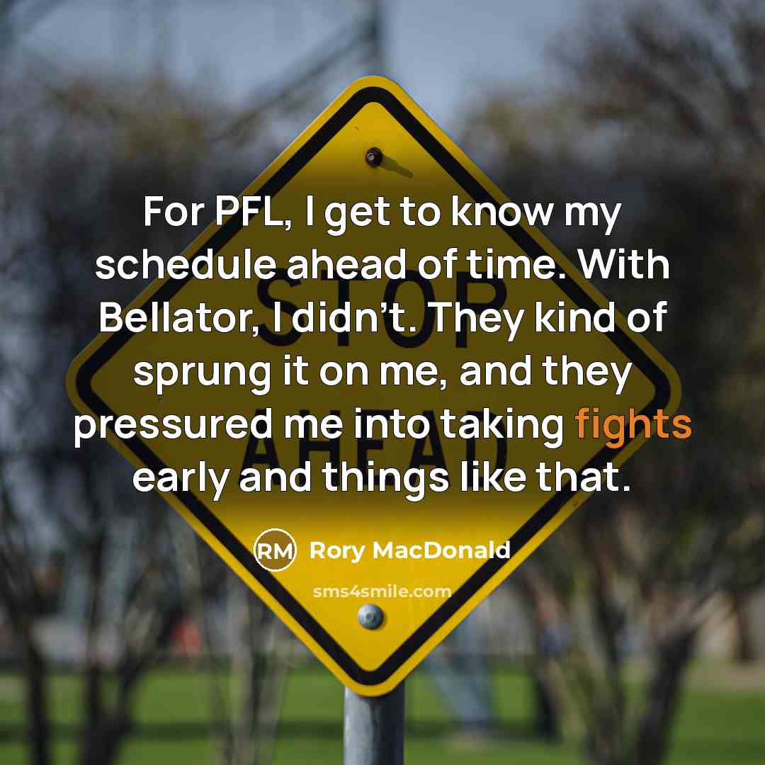 “For PFL, I get to know my schedule ahead of time. With Bellator, I didn't. They kind of sprung it on me, and they pressured me into taking fights early and things like that.” quote by Rory MacDonald