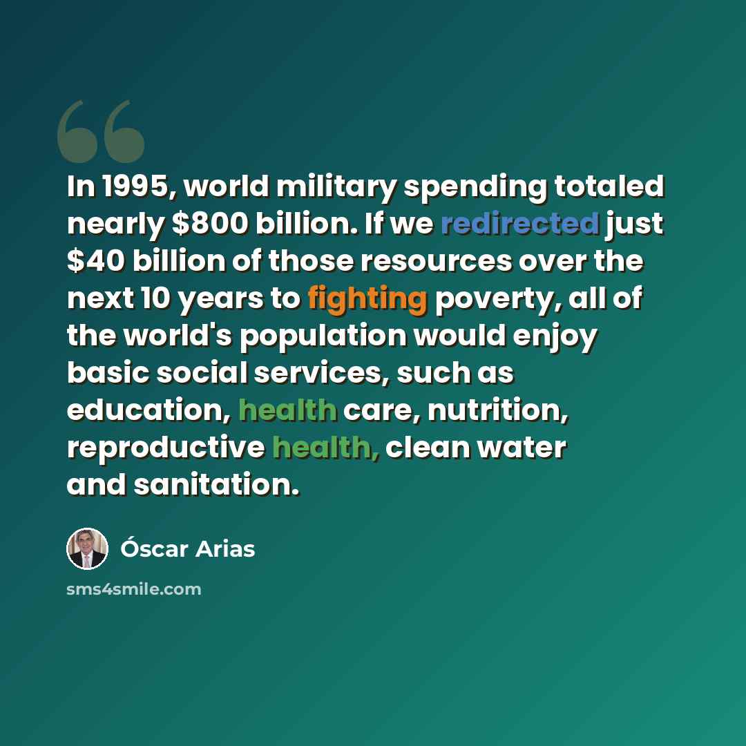 “In 1995, world military spending totaled nearly $800 billion. If we redirected just $40 billion of those resources over the next 10 years to fighting poverty, all of the world's population would enjoy basic social services, such as education, health care, nutrition, reproductive health, clean…” quote by Óscar Arias