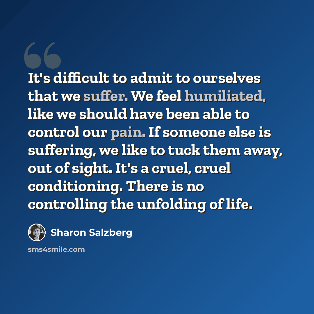 “It's difficult to admit to ourselves that we suffer. We feel humiliated, like we should have been able to control our pain. If someone else is suffering, we like to tuck them away, out of sight. It's a cruel, cruel conditioning. There is no controlling the unfolding of life.” quote by Sharon Salzberg