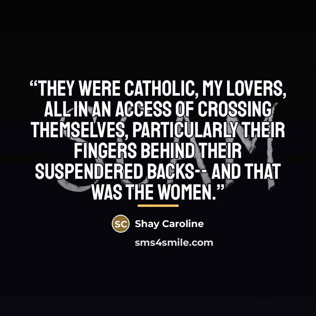 “They were Catholic, my lovers, All in an access of crossing themselves, Particularly their fingers Behind their suspendered backs-- And that was the women.” quote by Shay Caroline