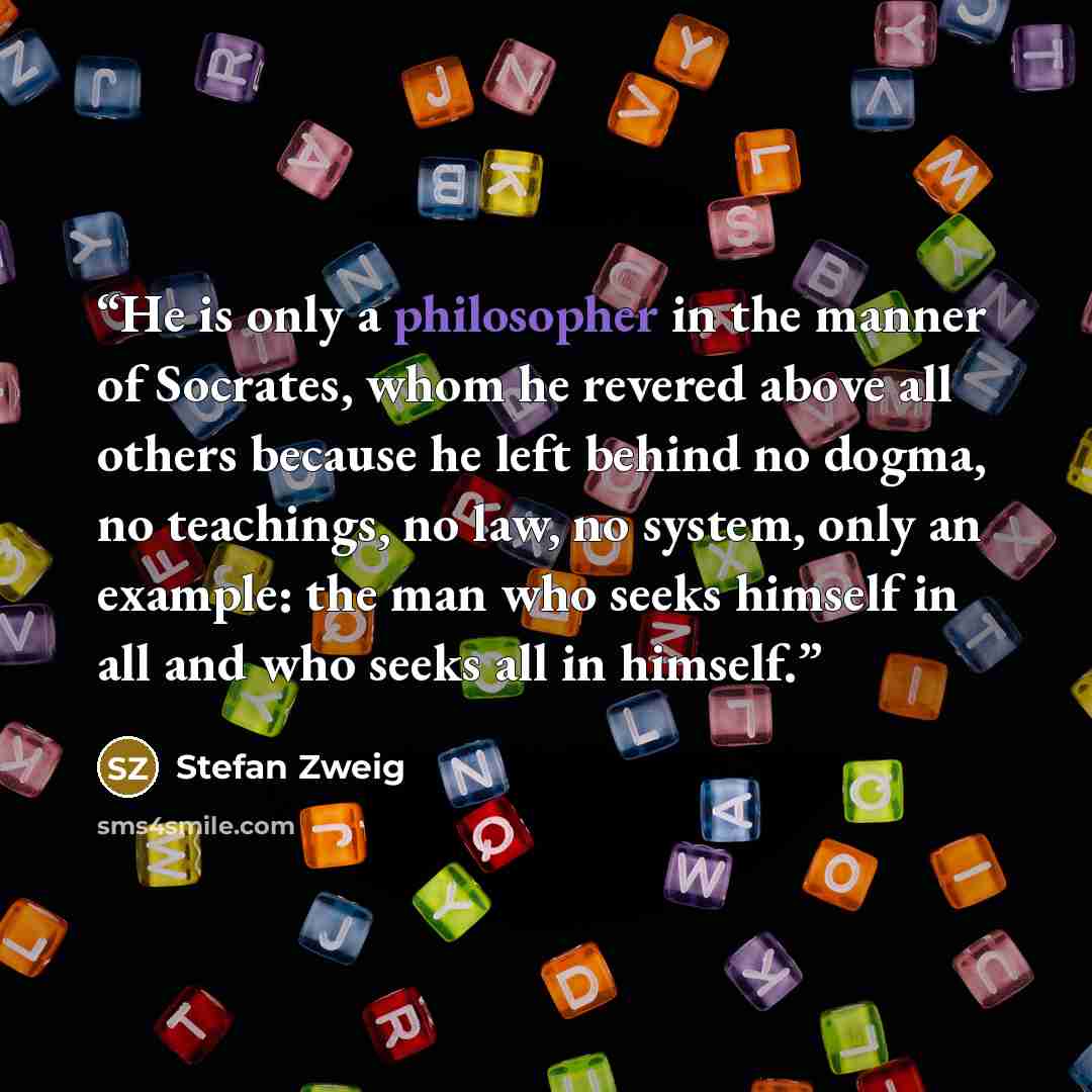 “He is only a philosopher in the manner of Socrates, whom he revered above all others because he left behind no dogma, no teachings, no law, no system, only an example: the man who seeks himself in all and who seeks all in himself.” quote by Stefan Zweig