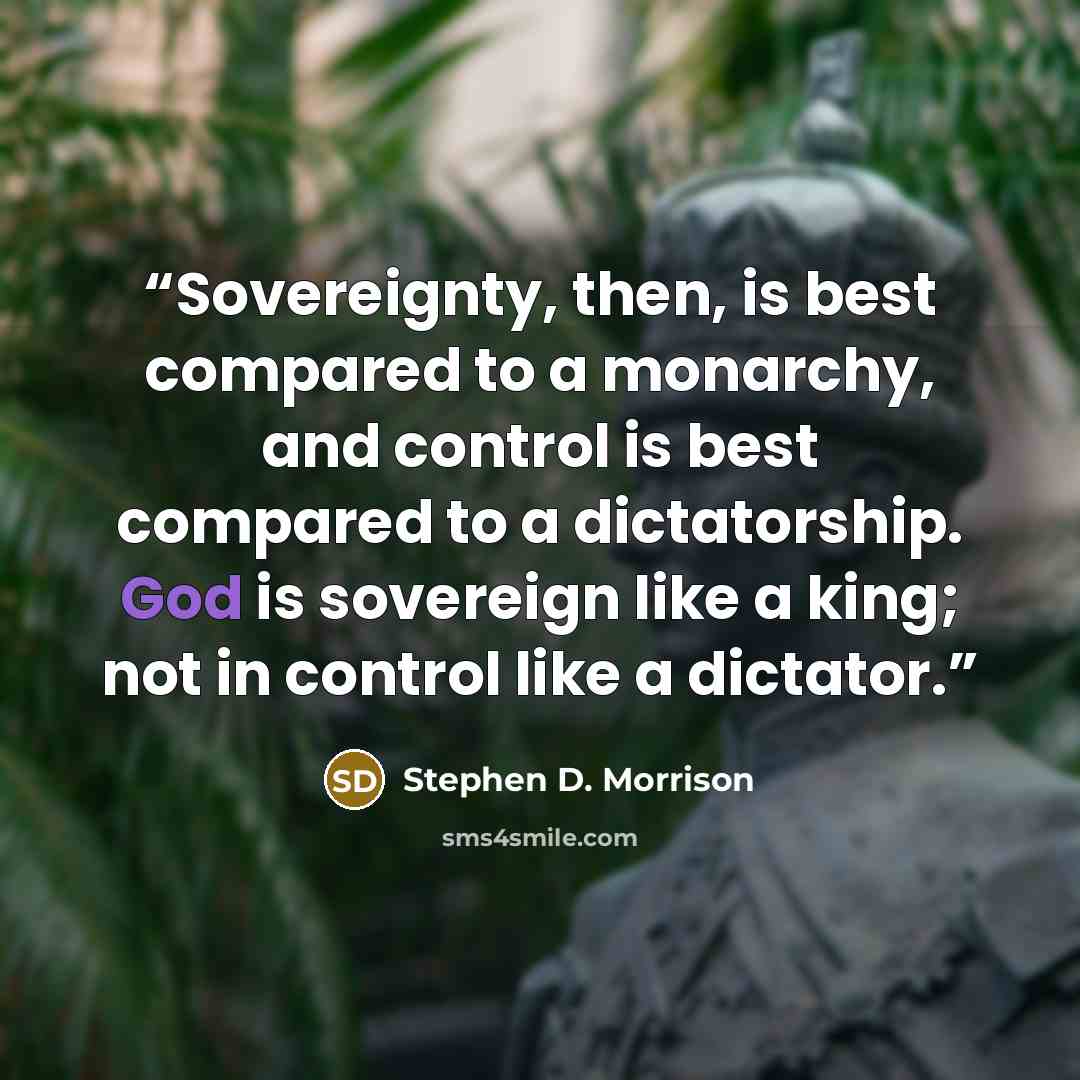 “Sovereignty, then, is best compared to a monarchy, and control is best compared to a dictatorship. God is sovereign like a king; not in control like a dictator.” quote by Stephen D. Morrison